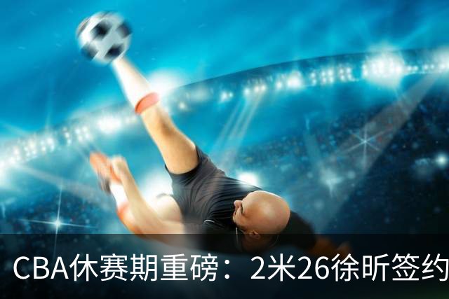 CBA休赛期重磅：2米26徐昕签约顶级经纪公司，全明星票王徐杰70万年薪自费赴美特训